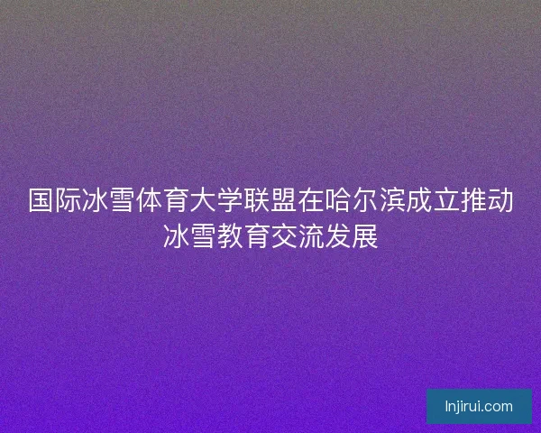 国际冰雪体育大学联盟在哈尔滨成立推动冰雪教育交流发展