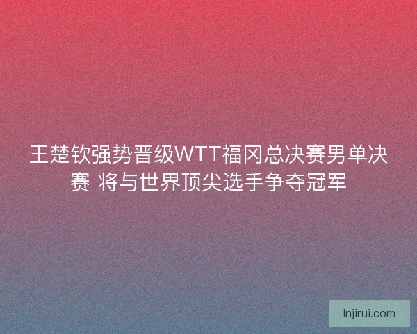 王楚钦强势晋级WTT福冈总决赛男单决赛 将与世界顶尖选手争夺冠军 王楚钦强势晋级WTT福冈总决赛男单决赛 将与世界顶尖选手争夺冠军