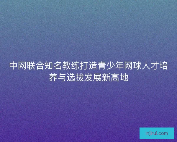 中网联合知名教练打造青少年网球人才培养与选拔发展新高地
