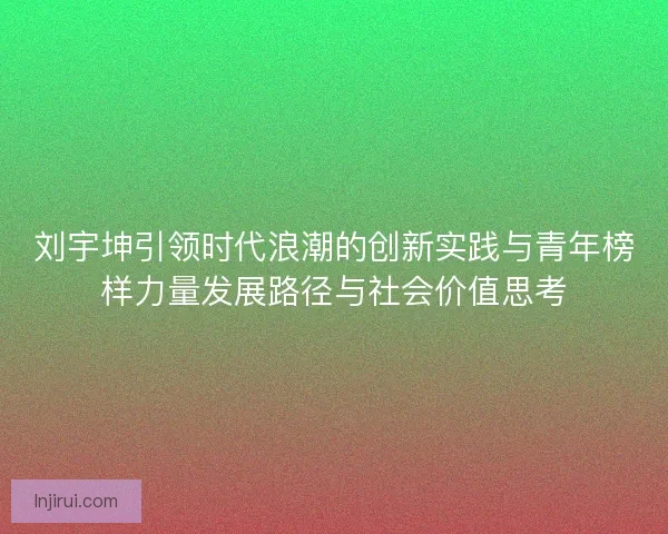 刘宇坤引领时代浪潮的创新实践与青年榜样力量发展路径与社会价值思考