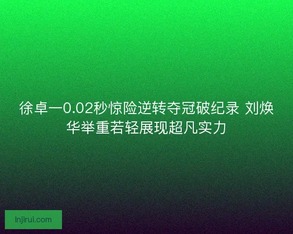 徐卓一0.02秒惊险逆转夺冠破纪录 刘焕华举重若轻展现超凡实力