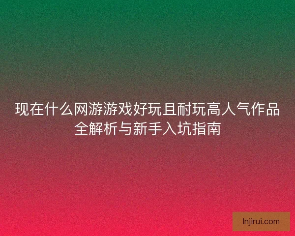 现在什么网游游戏好玩且耐玩高人气作品全解析与新手入坑指南