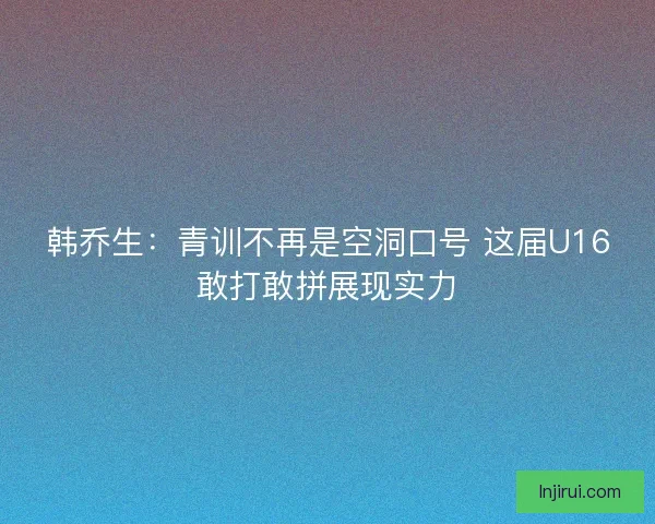 韩乔生：青训不再是空洞口号 这届U16敢打敢拼展现实力