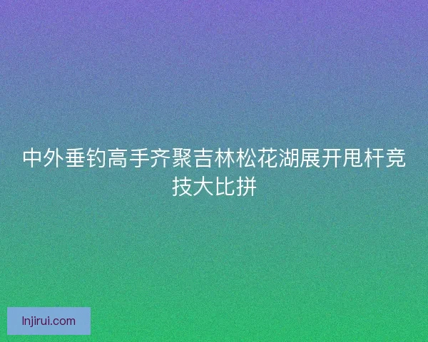 中外垂钓高手齐聚吉林松花湖展开甩杆竞技大比拼