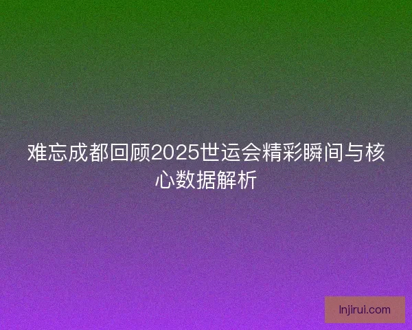 难忘成都回顾2025世运会精彩瞬间与核心数据解析