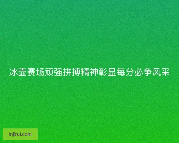 冰壶赛场顽强拼搏精神彰显每分必争风采