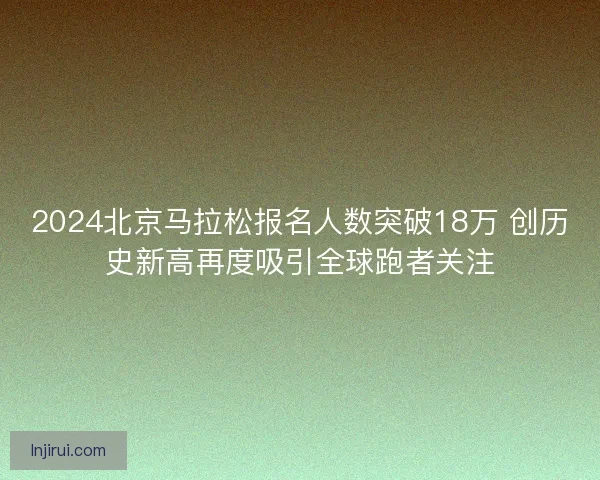 2024北京马拉松报名人数突破18万 创历史新高再度吸引全球跑者关注