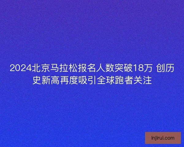2024北京马拉松报名人数突破18万 创历史新高再度吸引全球跑者关注