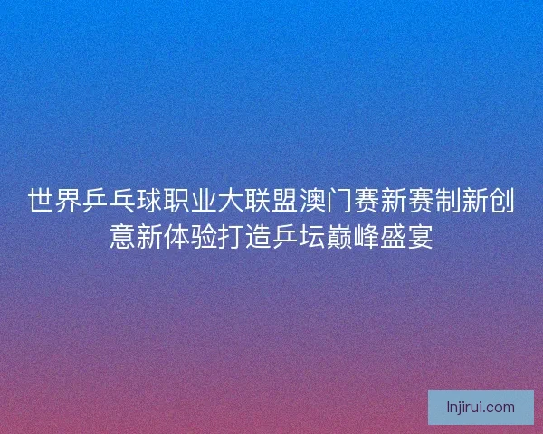 世界乒乓球职业大联盟澳门赛新赛制新创意新体验打造乒坛巅峰盛宴