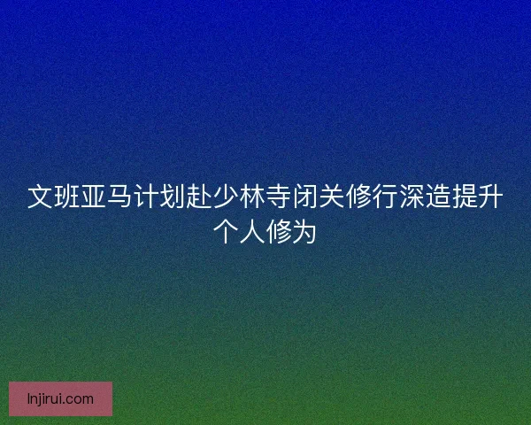 文班亚马计划赴少林寺闭关修行深造提升个人修为
