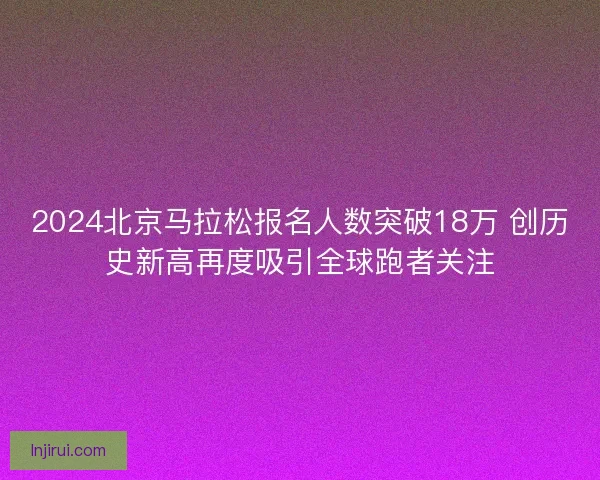 2024北京马拉松报名人数突破18万 创历史新高再度吸引全球跑者关注