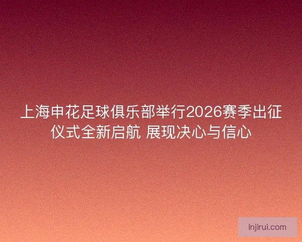 上海申花足球俱乐部举行2026赛季出征仪式全新启航 展现决心与信心