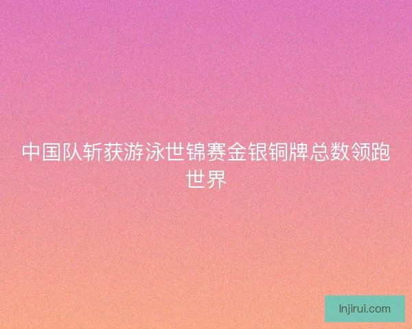中国队斩获游泳世锦赛金银铜牌总数领跑世界