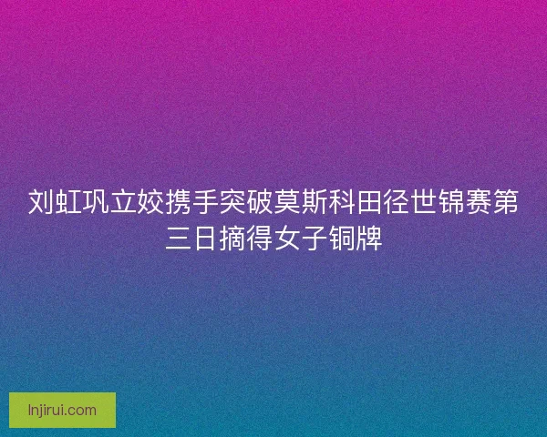 刘虹巩立姣携手突破莫斯科田径世锦赛第三日摘得女子铜牌