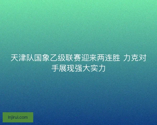 天津队国象乙级联赛迎来两连胜 力克对手展现强大实力
