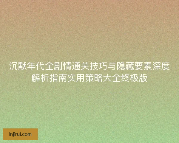 沉默年代全剧情通关技巧与隐藏要素深度解析指南实用策略大全终极版