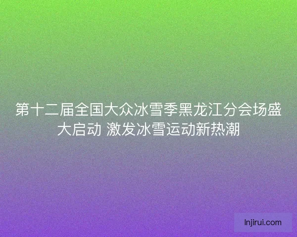 第十二届全国大众冰雪季黑龙江分会场盛大启动 激发冰雪运动新热潮